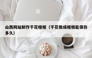 宁国山西网站制作干花相框（干花做成相框能保存多久）